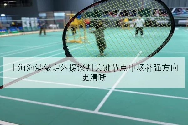 上海海港敲定外援谈判关键节点中场补强方向更清晰
