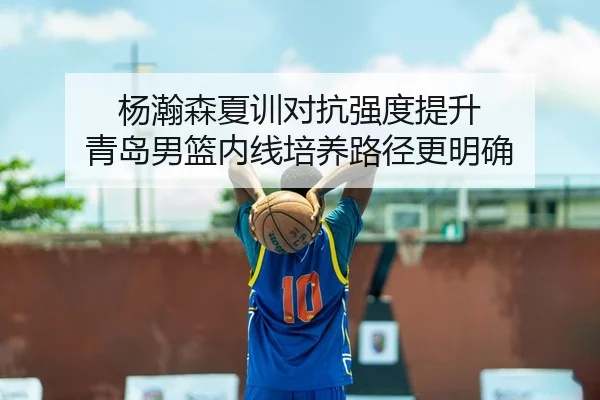 杨瀚森夏训对抗强度提升 青岛男篮内线培养路径更明确
