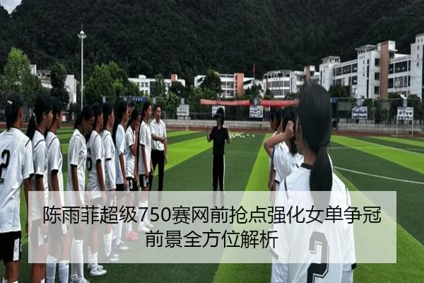 陈雨菲超级750赛网前抢点强化女单争冠前景全方位解析
